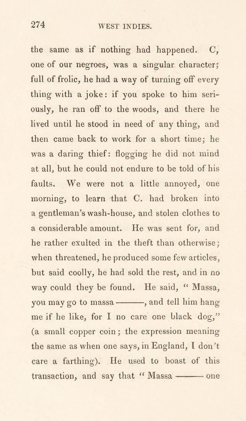 the same as if nothing had happened. C, one of our negroes, was a singular character; full of frolic, he had a way of turning off every thing with a joke: if you spoke to him seri- ously, he ran off to the woods, and there he lived until he stood in need of any thing, and then came back to work for a short time; he was a daring thief: flogging he did not mind at all, but he could not endure to be told of his faults. We were not a little annoyed, one morning, to learn that C. had broken into a gentleman’s wash-house, and stolen clothes to a considerable amount. He was sent for, and he rather exulted in the theft than otherwise; when threatened, he produced some few articles, but said coolly, he had sold the rest, and in no way could they be found. He said, “ Massa, you may go to massa-——, and tell him hang me if he like, for I no care one black dog,” (a small copper coin ; the expression meaning the same as when one says, in England, I don’t care a farthing). He used to boast of this transaction, and say that “ Massa —-—— one