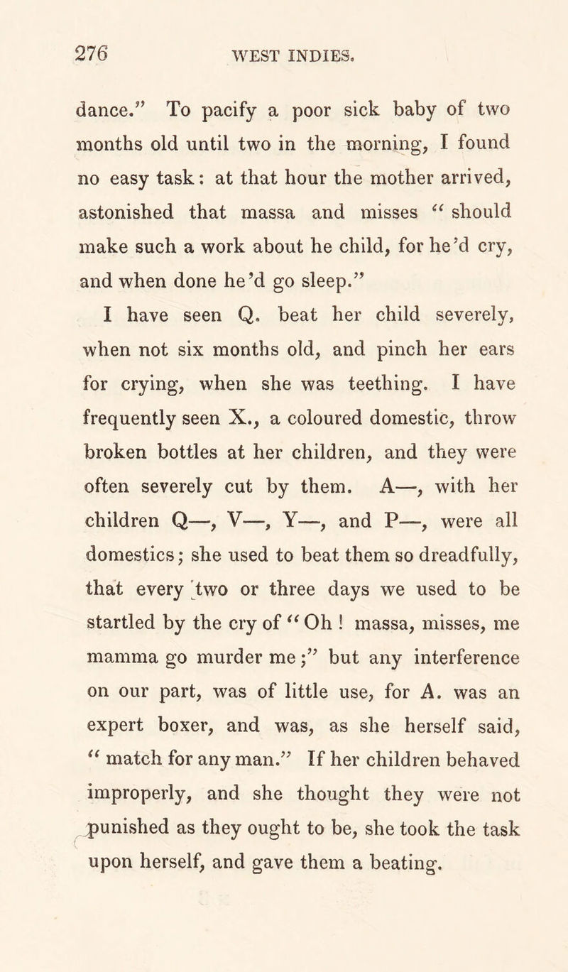 dance/’ To pacify a poor sick baby of two months old until two in the morning, I found no easy task: at that hour the mother arrived, astonished that massa and misses u should make such a work about he child, for he 7d cry, and when done he’d go sleep.” I have seen Q. beat her child severely, when not six months old, and pinch her ears for crying, when she was teething. I have frequently seen X., a coloured domestic, throw broken bottles at her children, and they were often severely cut by them. A—, with her children Q—-, V—, Y—and P—, were all domestics; she used to beat them so dreadfully, that every two or three days we used to be startled by the cry of “ Oh ! massa, misses, me mamma go murder mebut any interference on our part, was of little use, for A. was an expert boxer, and was, as she herself said, u match for any man.” If her children behaved improperly, and she thought they were not jpunished as they ought to be, she took the task upon herself, and gave them a beating.