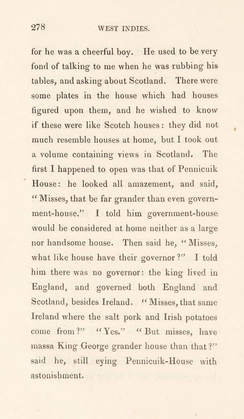 for he was a cheerful boy. He used to be very fond of talking to me when he was rubbing his tables, and asking about Scotland. There were some plates in the house which had houses figured upon them, and he wished to know if these were like Scotch houses: they did not much resemble houses at home, but I took out a volume containing views in Scotland. The first I happened to open was that of Pennicuik House: he looked all amazement, and said, u Misses, that be far grander than even govern- ment-house.” I told him government-house would be considered at home neither as a large nor handsome house. Then said he, “ Misses, what like house have their governor ?” I told him there was no governor: the king lived in England, and governed both England and Scotland, besides Ireland. “ Misses, that same Ireland where the salt pork and Irish potatoes come from?” “Yes.” “But misses, have massa King George grander house than that?” said he, still eying Pennicuik-House with astonishment. i