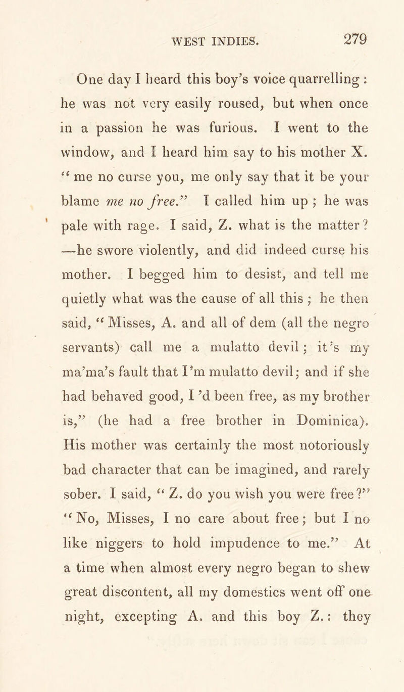 One day I beard this boy’s voice quarrelling : he was not very easily roused, but when once in a passion he was furious. I went to the window, and I heard him say to his mother X. “ me no curse you, me only say that it be your blame me no free.” I called him up ; he was pale with rage. I said, Z. what is the matter? —he swore violently, and did indeed curse his mother. I begged him to desist, and tell me quietly what was the cause of all this ; he then said, “ Misses, A. and all of dem (all the negro servants) call me a mulatto devil; it’s my ma’ma’s fault that Pm mulatto devil; and if she had behaved good, 1 ?d been free, as my brother is,” (he had a free brother in Dominica). His mother was certainly the most notoriously bad character that can be imagined, and rarely sober. I said, “ Z. do you wish you were free?” “No, Misses, I no care about free; but I no like niggers to hold impudence to me.” At a time when almost every negro began to shew great discontent, all my domestics went off one night, excepting A. and this boy Z.; they