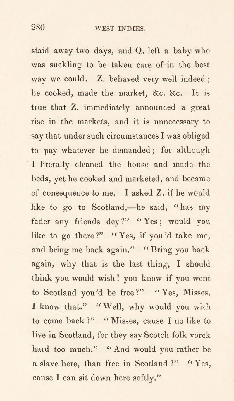 staid away two days, and Q. left a baby who was suckling to be taken care of in the best way we could. Z. behaved very well indeed ; he cooked, made the market, &amp;c. &amp;c. It is true that Z. immediately announced a great rise in the markets, and it is unnecessary to say that under such circumstances I was obliged to pay whatever he demanded; for although I literally cleaned the house and made the beds, yet he cooked and marketed, and became of consequence to me. I asked Z. if he would like to go to Scotland,—he said, “has my fader any friends dey?” “Yes; would you like to go there?” “Yes, if you’d take me, and bring me back again.” “ Bring you back again, why that is the last thing, I should think you would wish ! you know if you went to Scotland you’d be free?” “Yes, Misses, I know that.” “Well, why would you wish to come back?” “Misses, cause I no like to live in Scotland, for they say Scotch folk vorck hard too much.” “ And would you rather be a slave here, than free in Scotland?” “Yes, cause I can sit down here softly.”