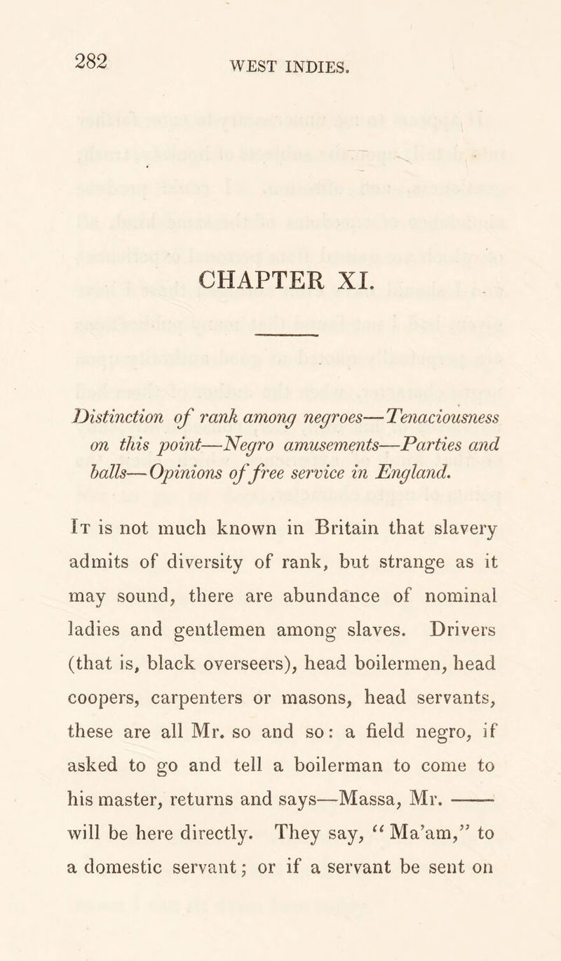 CHAPTER XL Distinction of rank among negroes—Tenaciousness on this point—Negro amusements—Parties and balls—Opinions of free service in England. It is not much known in Britain that slavery admits of diversity of rank, but strange as it may sound, there are abundance of nominal ladies and gentlemen among slaves. Drivers (that is, black overseers), head boilermen, head coopers, carpenters or masons, head servants, these are all Mr. so and so: a field negro, if asked to go and tell a boilerman to come to his master, returns and says—Massa, Mr. ——- will be here directly. They say, “ Ma’am,” to a domestic servant; or if a servant be sent on