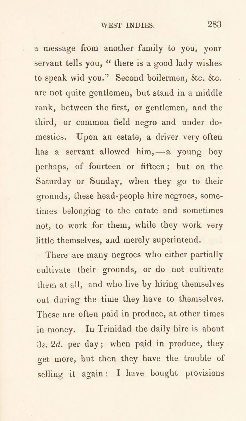 a message from another family to you, your servant tells you, “ there is a good lady wishes to speak wid you,” Second boilermen, &amp;c. &amp;c. are not quite gentlemen, but stand in a middle rank, between the first, or gentlemen, and the third, or common field negro and under do- mestics, Upon an estate, a driver very often has a servant allowed him,-—a young boy perhaps, of fourteen or fifteen; but on the Saturday or Sunday, when they go to their grounds, these head-people hire negroes, some- times belonging to the eatate and sometimes not, to work for them, while they work very little themselves, and merely superintend. There are many negroes who either partially cultivate their grounds, or do not cultivate them at all, and who live by hiring themselves out during the time they have to themselves. These are often paid in produce, at other times in money. In Trinidad the daily hire is about 3s. 2d. per day; when paid in produce, they get more, but then they have the trouble of selling it again: I have bought provisions