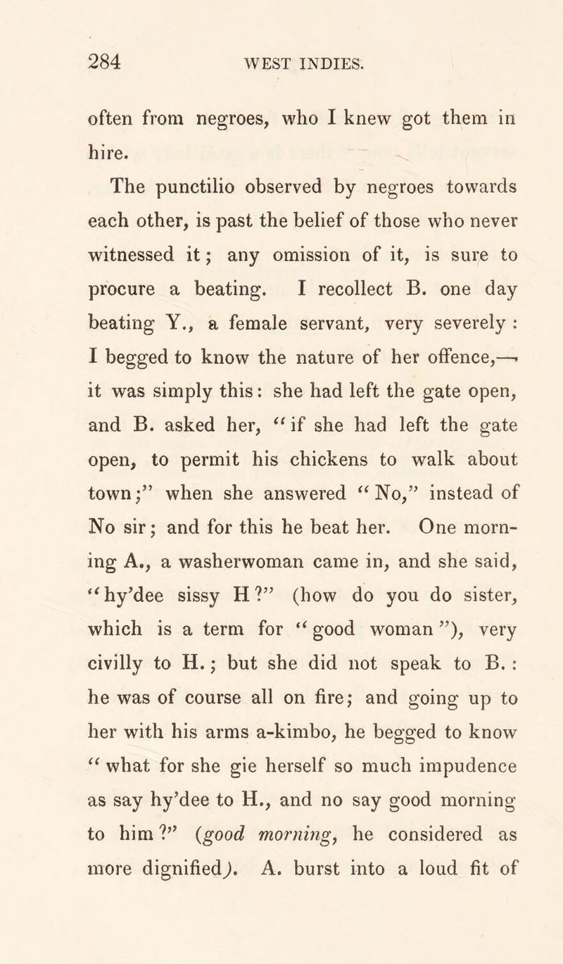 often from negroes, who I knew got them in hire. The punctilio observed by negroes towards each other, is past the belief of those who never witnessed it; any omission of it, is sure to procure a beating, I recollect B. one day beating Y., a female servant, very severely : I begged to know the nature of her offence,—. it was simply this: she had left the gate open, and B. asked her, “ if she had left the gate open, to permit his chickens to walk about town;” when she answered “ No,” instead of No sir; and for this he beat her. One morn- ing A., a washerwoman came in, and she said, “hy’dee sissy H ?” (how do you do sister, which is a term for “ good woman ”), very civilly to H.; but she did not speak to B. : he was of course all on fire; and going up to her with his arms a-kimbo, he begged to know “ what for she gie herself so much impudence as say hy’dee to H., and no say good morning to him V’ (good morning, he considered as more dignifiedA. burst into a loud fit of