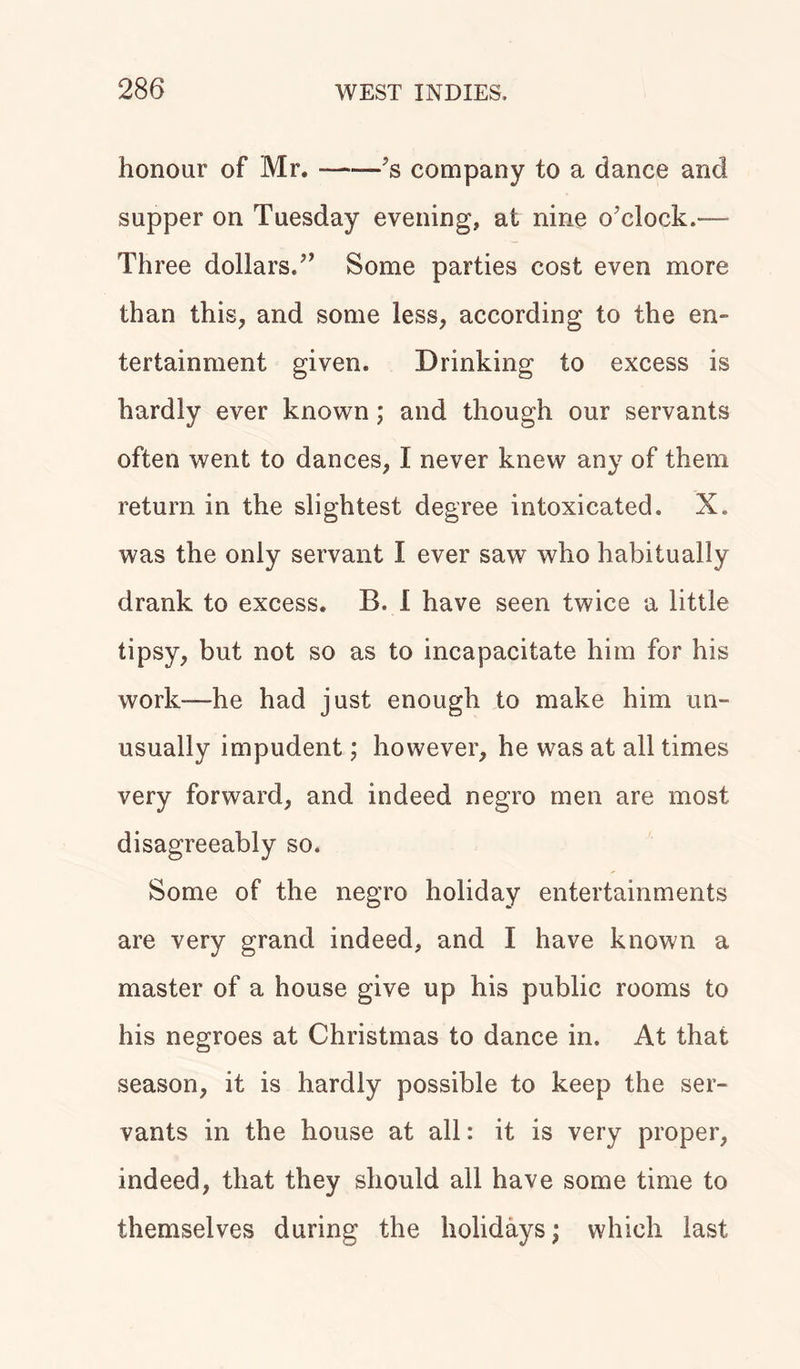 honour of Mr. 's company to a dance and supper on Tuesday evening, at nine o'clock.— Three dollars. Some parties cost even more than this, and some less, according to the en- tertainment given. Drinking to excess is hardly ever known; and though our servants often went to dances, I never knew any of them return in the slightest degree intoxicated. X. was the only servant I ever saw who habitually drank to excess. B. I have seen twice a little tipsy, but not so as to incapacitate him for his work—he had just enough to make him un- usually impudent; however, he was at all times very forward, and indeed negro men are most disagreeably so. Some of the negro holiday entertainments are very grand indeed, and I have known a master of a house give up his public rooms to his negroes at Christmas to dance in. At that season, it is hardly possible to keep the ser- vants in the house at all: it is very proper, indeed, that they should all have some time to themselves during the holidays; which last