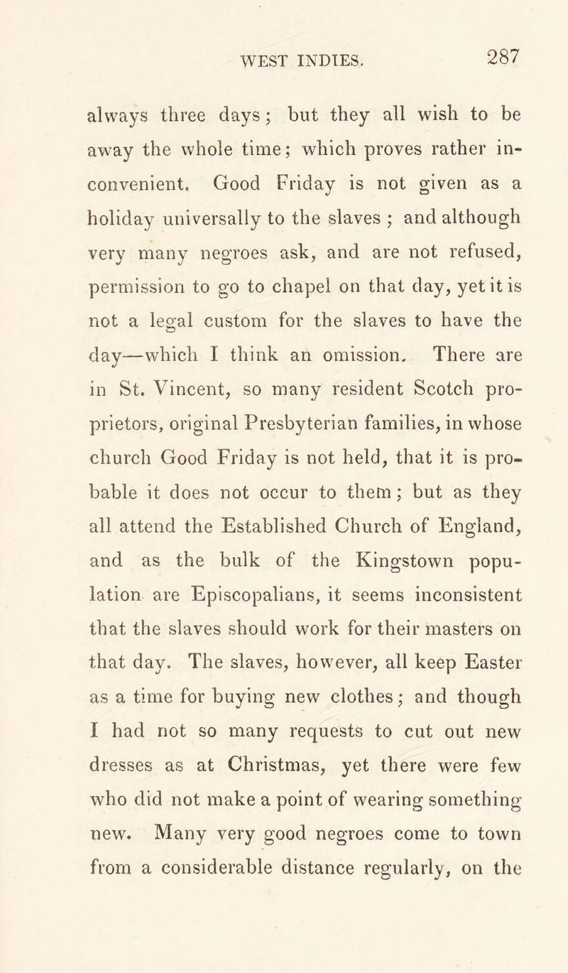 always three days; but they all wish to be away the whole time; which proves rather in- convenient. Good Friday is not given as a holiday universally to the slaves ; and although very many negroes ask, and are not refused, permission to go to chapel on that day, yet it is not a legal custom for the slaves to have the day—which I think an omission. There are in St. Vincent, so many resident Scotch pro- prietors, original Presbyterian families, in whose church Good Friday is not held, that it is pro- bable it does not occur to them; but as they all attend the Established Church of England, and as the bulk of the Kingstown popu- lation are Episcopalians, it seems inconsistent that the slaves should work for their masters on that day. The slaves, however, all keep Easter as a time for buying new clothes; and though I had not so many requests to cut out new dresses as at Christmas, yet there were few who did not make a point of wearing something new. Many very good negroes come to town from a considerable distance regularly, on the