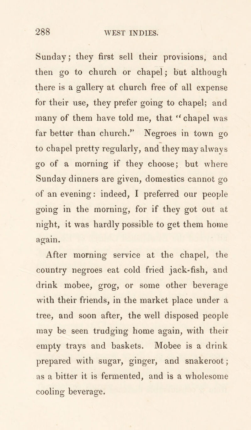 Sunday; they first sell their provisions, and then go to church or chapel; but although there is a gallery at church free of all expense for their use, they prefer going to chapel; and many of them have told me, that “ chapel was far better than church/’ Negroes in town go to chapel pretty regularly, and they may always go of a morning if they choose; but where Sunday dinners are given, domestics cannot go of an evening: indeed, I preferred our people going in the morning, for if they got out at night, it was hardly possible to get them home again. After morning service at the chapel, the country negroes eat cold fried jack-fish, and drink mobee, grog, or some other beverage with their friends, in the market place under a tree, and soon after, the well disposed people may be seen trudging home again, with their empty trays and baskets. Mobee is a drink prepared with sugar, ginger, and snakeroot; as a bitter it is fermented, and is a wholesome cooling beverage.