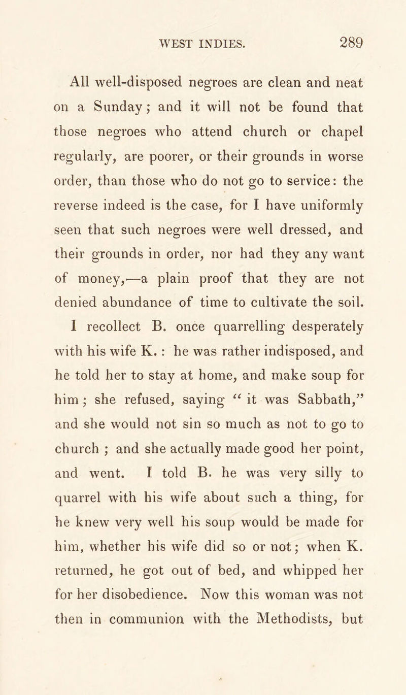 All well-disposed negroes are clean and neat on a Sunday; and it will not be found that those negroes who attend church or chapel regularly, are poorer, or their grounds in worse order, than those who do not go to service: the reverse indeed is the case, for I have uniformly seen that such negroes were well dressed, and their grounds in order, nor had they any want of money,—a plain proof that they are not denied abundance of time to cultivate the soil. I recollect B. once quarrelling desperately with his wife K.: he was rather indisposed, and he told her to stay at home, and make soup for him; she refused, saying “ it was Sabbath/’ and she would not sin so much as not to go to church ; and she actually made good her point, and went. I told B. he was very silly to quarrel with his wife about such a thing, for he knew very well his soup would be made for him, whether his wife did so or not; when K. returned, he got out of bed, and whipped her for her disobedience. Now this woman was not then in communion with the Methodists, but