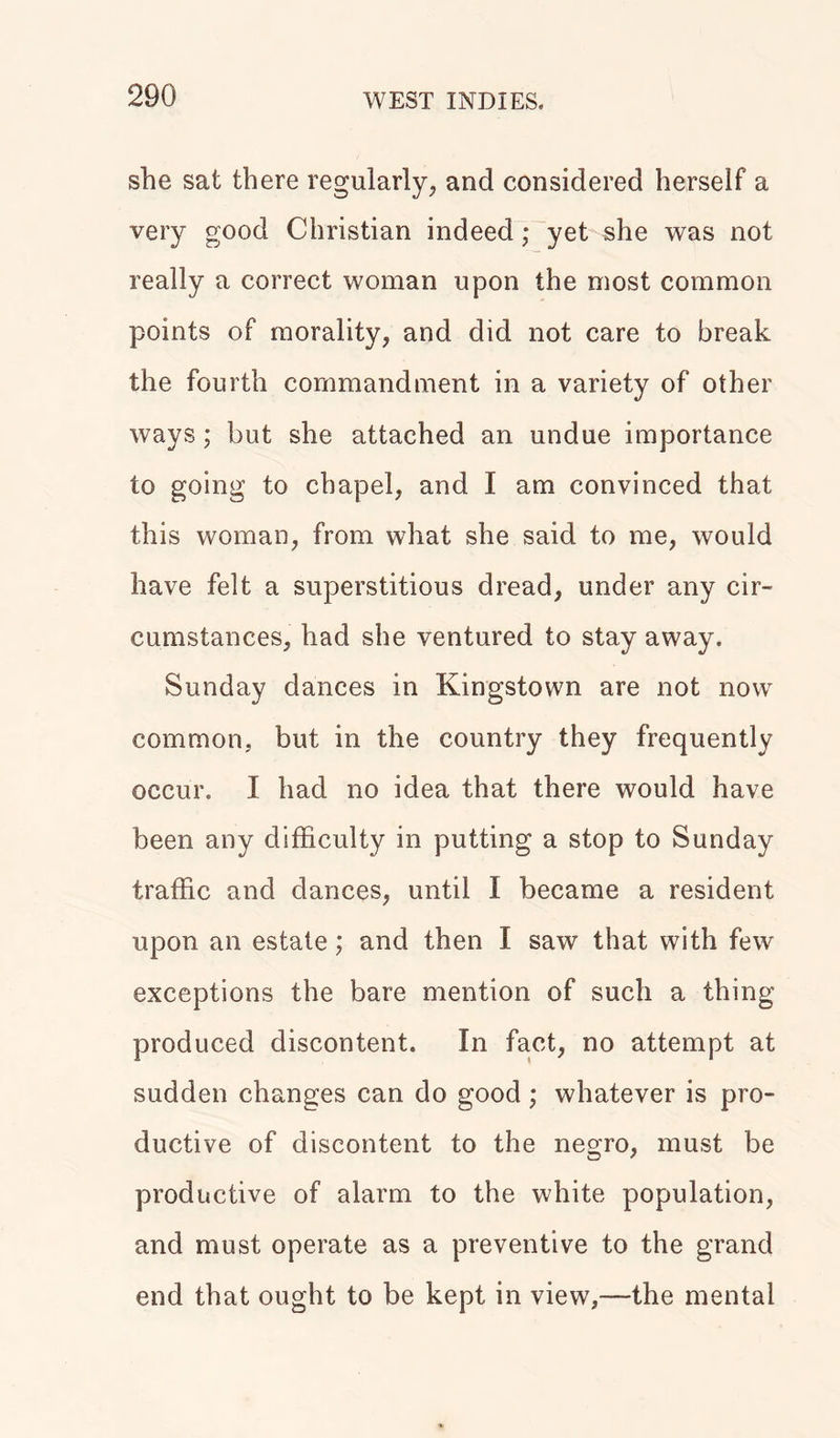 she sat there regularly, and considered herself a very good Christian indeed; yet she was not really a correct woman upon the most common points of morality, and did not care to break the fourth commandment in a variety of other ways; but she attached an undue importance to going to chapel, and I am convinced that this woman, from what she said to me, would have felt a superstitious dread, under any cir- cumstances, had she ventured to stay away. Sunday dances in Kingstown are not now common, but in the country they frequently occur. I had no idea that there would have been any difficulty in putting a stop to Sunday traffic and dances, until I became a resident upon an estate; and then I saw that with few exceptions the bare mention of such a thing produced discontent. In fact, no attempt at sudden changes can do good ; whatever is pro- ductive of discontent to the negro, must be productive of alarm to the white population, and must operate as a preventive to the grand end that ought to be kept in view,—the mental