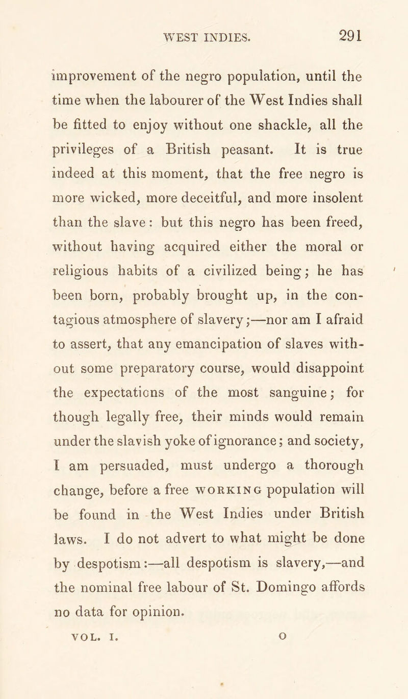 improvement of the negro population, until the time when the labourer of the West Indies shall be fitted to enjoy without one shackle, all the privileges of a British peasant. It is true indeed at this moment, that the free negro is more wicked, more deceitful, and more insolent than the slave: but this negro has been freed, without having acquired either the moral or religious habits of a civilized being; he has been born, probably brought up, in the con- tagious atmosphere of slavery;—nor am I afraid to assert, that any emancipation of slaves with- out some preparatory course, would disappoint the expectations of the most sanguine; for though legally free, their minds would remain under the slavish yoke of ignorance; and society, I am persuaded, must undergo a thorough change, before a free working population will be found in the West Indies under British laws. I do not advert to what might be done by despotism:—all despotism is slavery,—and the nominal free labour of St. Domingo affords no data for opinion. YOL. i. o