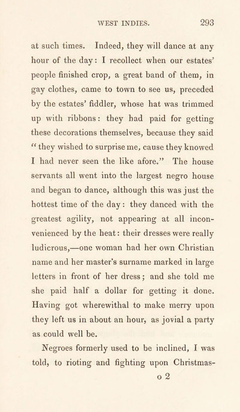 at such times. Indeed, they will dance at any hour of the day: I recollect when our estates5 people finished crop, a great band of them, in gay clothes, came to town to see us, preceded by the estates’ fiddler, whose hat was trimmed up with ribbons: they had paid for getting these decorations themselves, because they said u they wished to surprise me, cause they knowed I had never seen the like afore/’ The house servants all went into the largest negro house and began to dance, although this was just the hottest time of the day: they danced with the greatest agility, not appearing at all incon- venienced by the heat: their dresses were really ludicrous,-—one woman had her own Christian name and her master’s surname marked in large letters in front of her dress; and she told me she paid half a dollar for getting it done. Having got wherewithal to make merry upon they left us in about an hour, as jovial a party as could well be. Negroes formerly used to be inclined, I was told, to rioting and fighting upon Christmas- o 2
