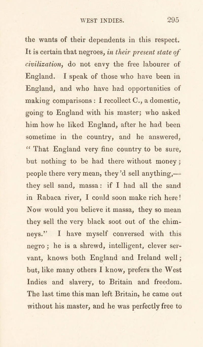 the wants of their dependents in this respect* It is certain that negroes, in their present state of civilization, do not envy the free labourer of England* I speak of those who have been in England, and who have had opportunities of making comparisons : 1 recollect C., a domestic, going to England with his master; who asked him how he liked England, after he had been sometime in the country, and he answered, “ That England very fine country to be sure, but nothing to be had there without money; people there very mean, they’d sell anything,— they sell sand, massa: if I had all the sand in Rabaca river, I could soon make rich here! Now would you believe it massa, they so mean they sell the very black soot out of the chim- neys.” I have myself conversed with this negro ; he is a shrewd, intelligent, clever ser- vant, knows both England and Ireland well; but, like many others I know, prefers the West Indies and slavery, to Britain and freedom. The last time this man left Britain, he came out without his master, and he was perfectly free to