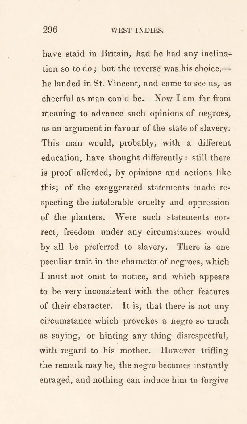 have staid in Britain, had he had any inclina- tion so to do ; but the reverse was his choice,— he landed in St. Vincent, and came to see us, as cheerful as man could be. Now I am far from meaning to advance such opinions of negroes, as an argument in favour of the state of slavery. This man would, probably, with a different education, have thought differently: still there is proof afforded, by opinions and actions like this, of the exaggerated statements made re- specting the intolerable cruelty and oppression of the planters. Were such statements cor- rect, freedom under any circumstances would by all be preferred to slavery. There is one peculiar trait in the character of negroes, which I must not omit to notice, and which appears to be very inconsistent with the other features of their character. It is, that there is not any circumstance which provokes a negro so much as saying, or hinting any thing disrespectful, with regard to his mother. However trifling the remark may be, the negro becomes instantly enraged, and nothing can induce him to forgive