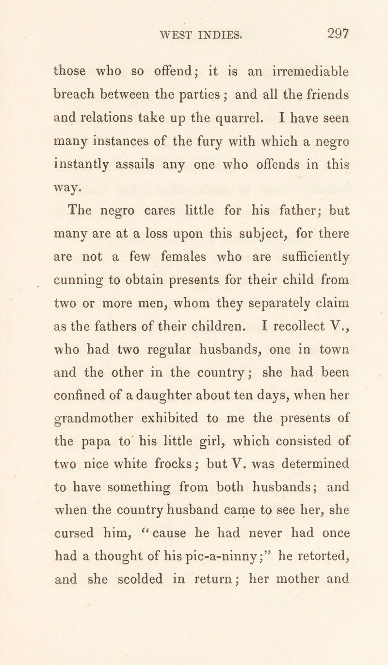 those who so offend; it is an irremediable breach between the parties ; and all the friends and relations take up the quarrel. I have seen many instances of the fury with which a negro instantly assails any one who offends in this way. The negro cares little for his father; but many are at a loss upon this subject, for there are not a few females who are sufficiently cunning to obtain presents for their child from two or more men, whom they separately claim as the fathers of their children. I recollect V., who had two regular husbands, one in town and the other in the country; she had been confined of a daughter about ten days, when her grandmother exhibited to me the presents of the papa to his little girl, which consisted of two nice white frocks; but V. was determined to have something from both husbands; and when the country husband came to see her, she cursed him, “ cause he had never had once had a thought of his pic-a-ninnyhe retorted, and she scolded in return; her mother and