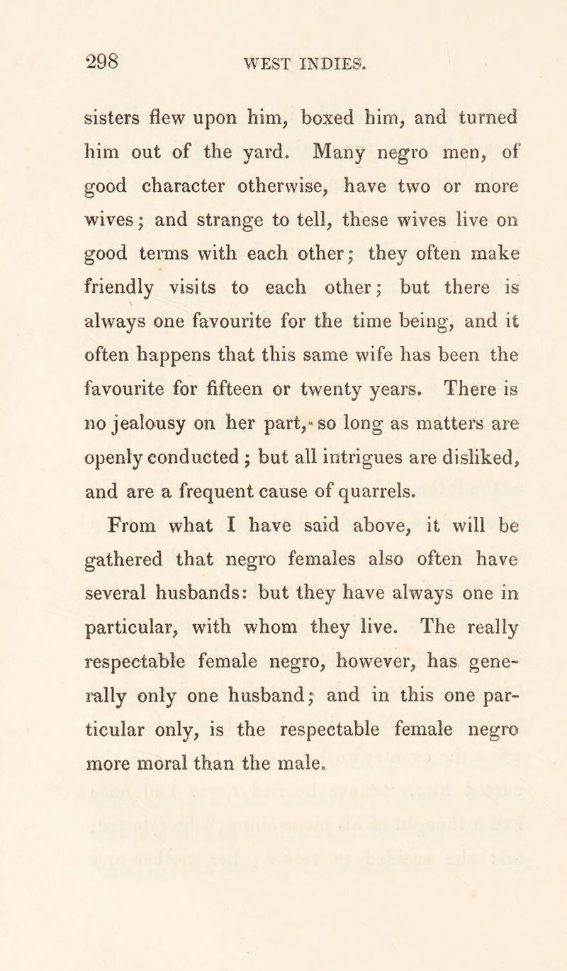 sisters flew upon him* boxed him, and turned him out of the yard. Many negro men, of good character otherwise, have two or more wives; and strange to tell, these wives live on good terms with each other; they often make friendly visits to each other; but there is always one favourite for the time being, and it often happens that this same wife has been the favourite for fifteen or twenty years. There is no jealousy on her part,«so long as matters are openly conducted ; but all intrigues are disliked, and are a frequent cause of quarrels. From what I have said above, it will be gathered that negro females also often have several husbands: but they have always one in particular, with whom they live. The really respectable female negro, however, has gene- rally only one husband; and in this one par- ticular only, is the respectable female negro more moral than the male.