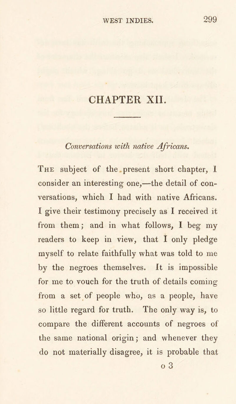 CHAPTER XII. Conversations with native Africans. The subject of the present short chapter, 1 consider an interesting one,—the detail of con- versations, which I had with native Africans. I give their testimony precisely as I received it from them; and in what follows, I beg my readers to keep in view, that I only pledge myself to relate faithfully what was told to me by the negroes themselves. It is impossible for me to vouch for the truth of details coming from a set of people who, as a people, have so little regard for truth. The only way is, to compare the different accounts of negroes of the same national origin; and whenever they do not materially disagree, it is probable that o 3