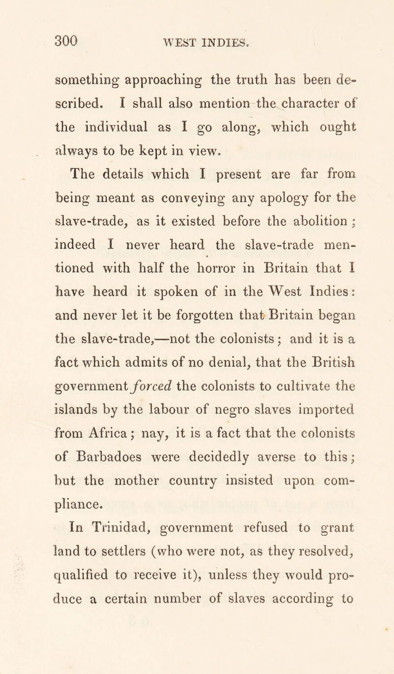 something approaching the truth has been de- scribed. I shall also mention the character of the individual as I go along, which ought always to be kept in view7. The details which I present are far from being meant as conveying any apology for the slave-trade, as it existed before the abolition ; indeed I never heard the slave-trade men- • tioned with half the horror in Britain that I have heard it spoken of in the West Indies.0 and never let it be forgotten that Britain began the slave-trade,-—not the colonists; and it is a fact which admits of no denial, that the British government forced the colonists to cultivate the islands by the labour of negro slaves imported from Africa; nay, it is a fact that the colonists of Barbadoes were decidedly averse to this; but the mother country insisted upon com- pliance. In Trinidad, government refused to grant land to settlers (who w7ere not, as they resolved, qualified to receive it), unless they would pro- duce a certain number of slaves according to