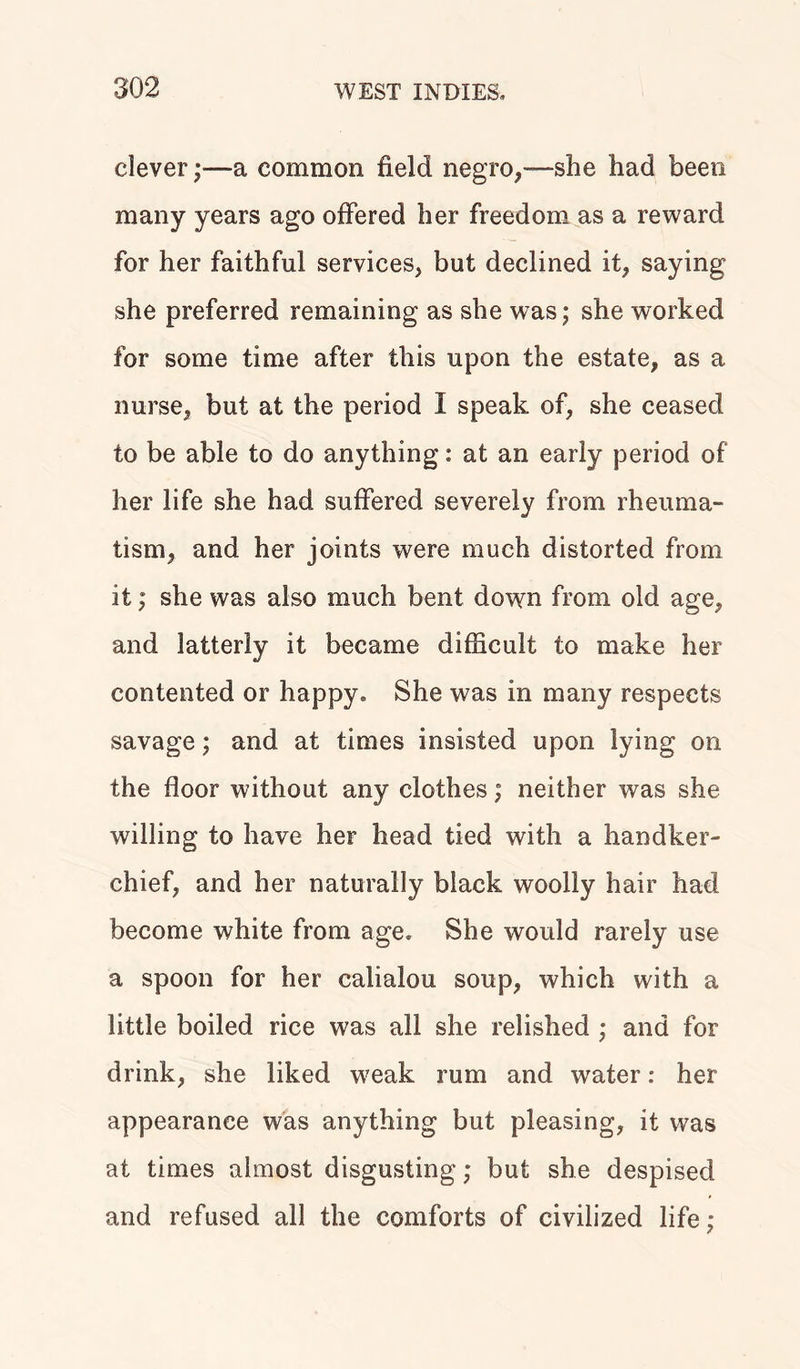 clever ;■—a common field negro.,—she had been many years ago offered her freedom as a reward for her faithful services, but declined it, saying she preferred remaining as she was; she worked for some time after this upon the estate, as a nurse, but at the period I speak of, she ceased to be able to do anything: at an early period of her life she had suffered severely from rheuma- tism, and her joints were much distorted from it; she was also much bent down from old age, and latterly it became difficult to make her contented or happy. She was in many respects savage; and at times insisted upon lying on the floor without any clothes; neither was she willing to have her head tied with a handker- chief, and her naturally black woolly hair had become white from age. She would rarely use a spoon for her calialou soup, which with a little boiled rice was all she relished ; and for drink, she liked weak rum and water: her appearance was anything but pleasing, it was at times almost disgusting; but she despised and refused all the comforts of civilized life;