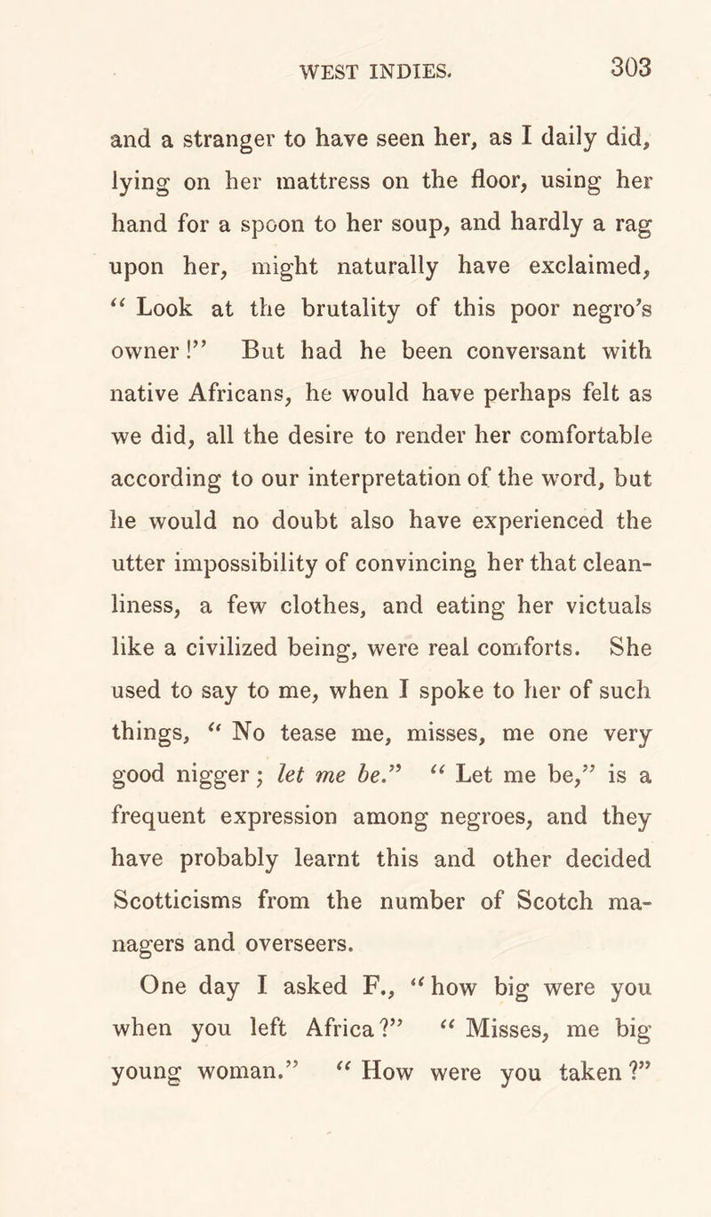 and a stranger to have seen her, as I daily did, lying on her mattress on the floor, using her hand for a spoon to her soup, and hardly a rag upon her, might naturally have exclaimed, “ Look at the brutality of this poor negro's owner!” But had he been conversant with native Africans, he would have perhaps felt as we did, all the desire to render her comfortable according to our interpretation of the word, but he would no doubt also have experienced the utter impossibility of convincing her that clean- liness, a few clothes, and eating her victuals like a civilized being, were real comforts. She used to say to me, when I spoke to her of such things, u No tease me, misses, me one very good nigger; let me be” u Let me be, is a frequent expression among negroes, and they have probably learnt this and other decided Scotticisms from the number of Scotch ma- nagers and overseers. One day I asked F., u how big were you when you left Africa? “ Misses, me big young woman. “ How were you taken ?”