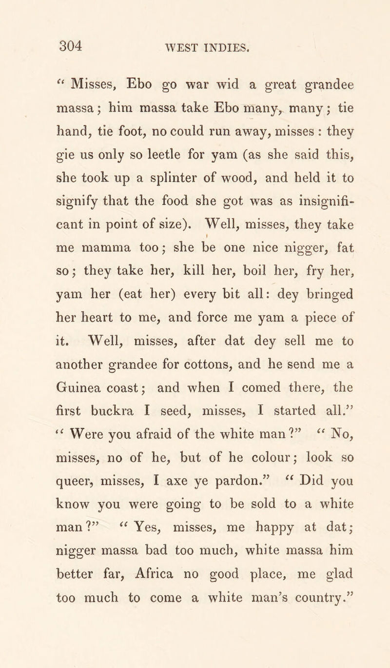 “ M isses, Ebo go war wid a great grandee massa; him massa take Ebo many, many; tie hand, tie foot, no could run away, misses : they gie us only so leetle for yam (as she said this, she took up a splinter of wood, and held it to signify that the food she got was as insignifi- cant in point of size). Well, misses, they take me mamma too; she be one nice nigger, fat so; they take her, kill her, boil her, fry her, yam her (eat her) every bit all: dey bringed her heart to me, and force me yam a piece of it. Well, misses, after dat dey sell me to another grandee for cottons, and he send me a Guinea coast; and when I corned there, the first buckra I seed, misses, I started all.” “ Were you afraid of the white man?” “ No, misses, no of he, but of he colour; look so queer, misses, I axe ye pardon.” u Did you know you were going to be sold to a white man?” “ Yes, misses, me happy at dat; nigger massa bad too much, white massa him better far, Africa no good place, me glad too much to come a white man’s country.”