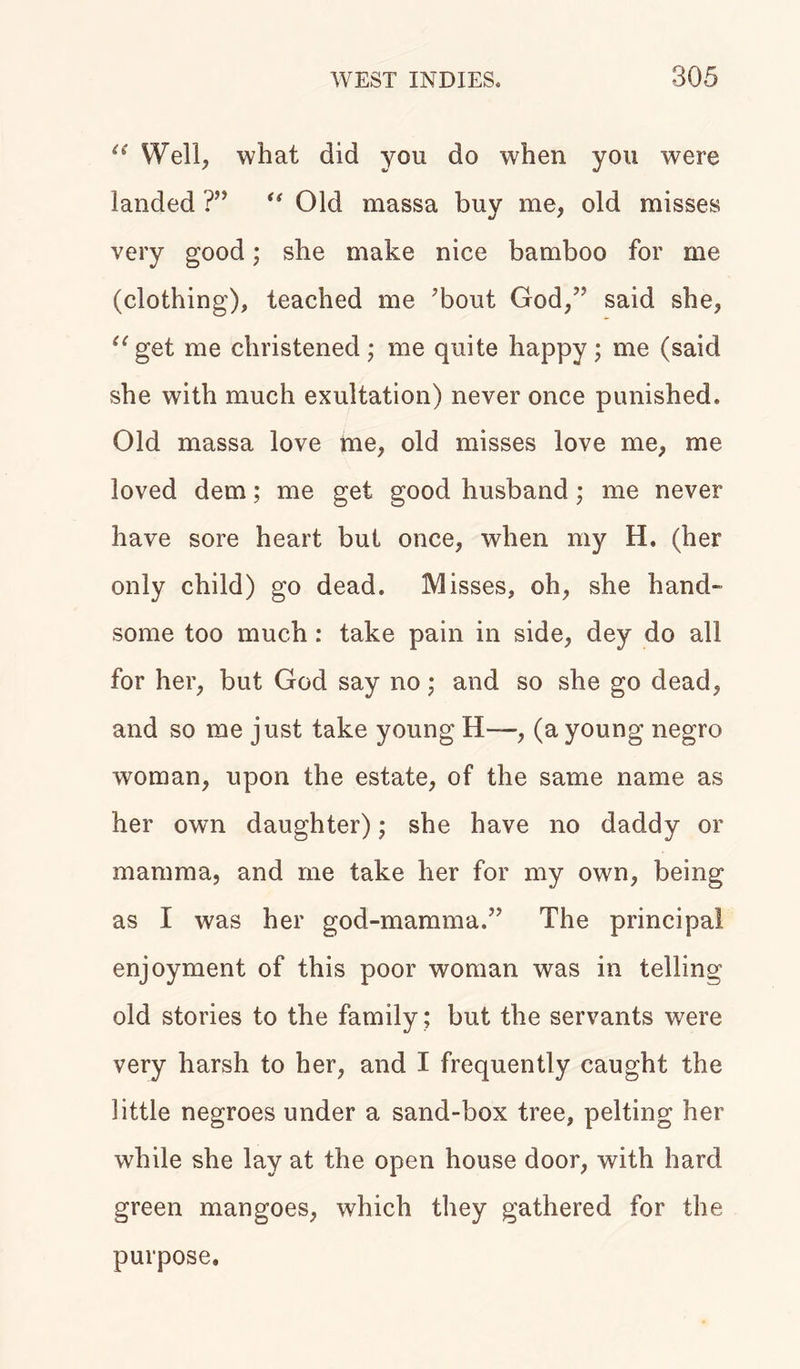 “ Well, what did you do when you were landed ?” “ Old massa buy me, old misses very good; she make nice bamboo for me (clothing), teaciied me ’bout God,” said she, “get me christened; me quite happy; me (said she with much exultation) never once punished. Old massa love me, old misses love me, me loved dem; me get good husband; me never have sore heart but once, when my H, (her only child) go dead. Misses, oh, she hand- some too much: take pain in side, dey do all for her, but God say no; and so she go dead, and so me just take young II—, (a young negro woman, upon the estate, of the same name as her own daughter); she have no daddy or mamma, and me take her for my own, being as I was her god-mamma.” The principal enjoyment of this poor woman was in telling old stories to the family; but the servants were very harsh to her, and I frequently caught the little negroes under a sand-box tree, pelting her while she lay at the open house door, with hard green mangoes, which they gathered for the purpose.