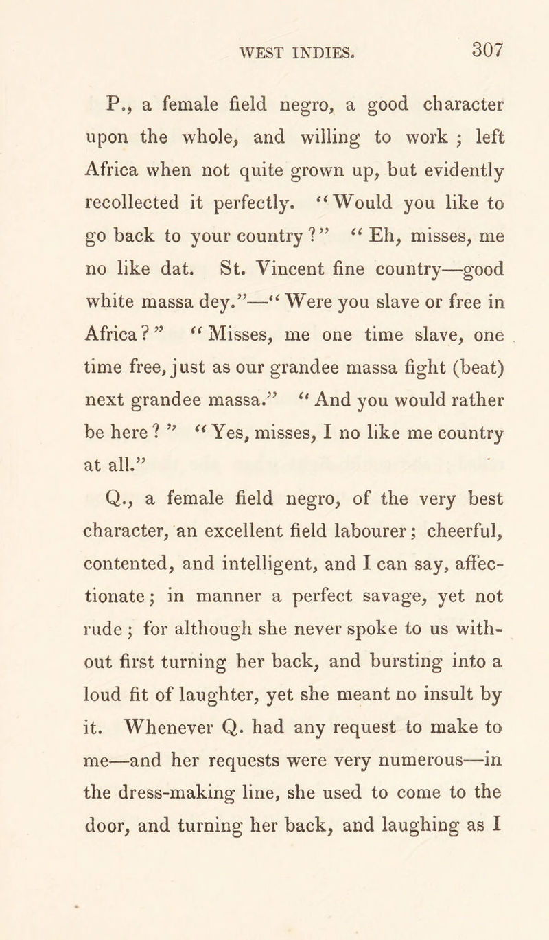 P. , a female field negro, a good character upon the whole, and willing to work ; left Africa when not quite grown up, but evidently recollected it perfectly. (i Would you like to go back to your country ?” “ Eh, misses, me no like dat. St. Vincent fine country—good white massa dey.”—“ Were you slave or free in Africa ?” “ Misses, me one time slave, one time free, just as our grandee massa fight (beat) next grandee massa.” “ And you would rather be here ? ” u Yes, misses, I no like me country at all.” Q. , a female field negro, of the very best character, an excellent field labourer; cheerful, contented, and intelligent, and I can say, affec- tionate ; in manner a perfect savage, yet not rude ; for although she never spoke to us with- out first turning her back, and bursting into a loud fit of laughter, yet she meant no insult by it. Whenever Q. had any request to make to me—and her requests were very numerous—in the dress-making line, she used to come to the door, and turning her back, and laughing as I