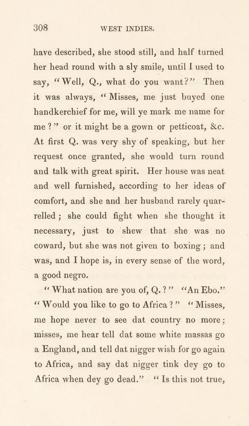 have described, she stood still, and half turned her head round with a sly smile, until I used to say, “Well, Q., what do you want?” Then it was always, “ Misses, me just buyed one handkerchief for me, wall ye mark me name for me ?” or it might be a gown or petticoat, &c. At first Q. was very shy of speaking, but her request once granted, she would turn round and talk with great spirit. Her house was neat and well furnished, according to her ideas of comfort, and she and her husband rarely quar- relled ; she could fight when she thought it necessary, just to shew that she was no coward, but she was not given to boxing; and was, and I hope is, in every sense of the word, a good negro. “ What nation are you of, Q. ? ” “An Ebo.” “ Would you like to go to Africa ? ” “ Misses, me hope never to see dat country no more; misses, me hear tell dat some white massas go a England, and tell dat nigger wish for go again to Africa, and say dat nigger tink dey go to Africa when dey go dead.” “ Is this not true,