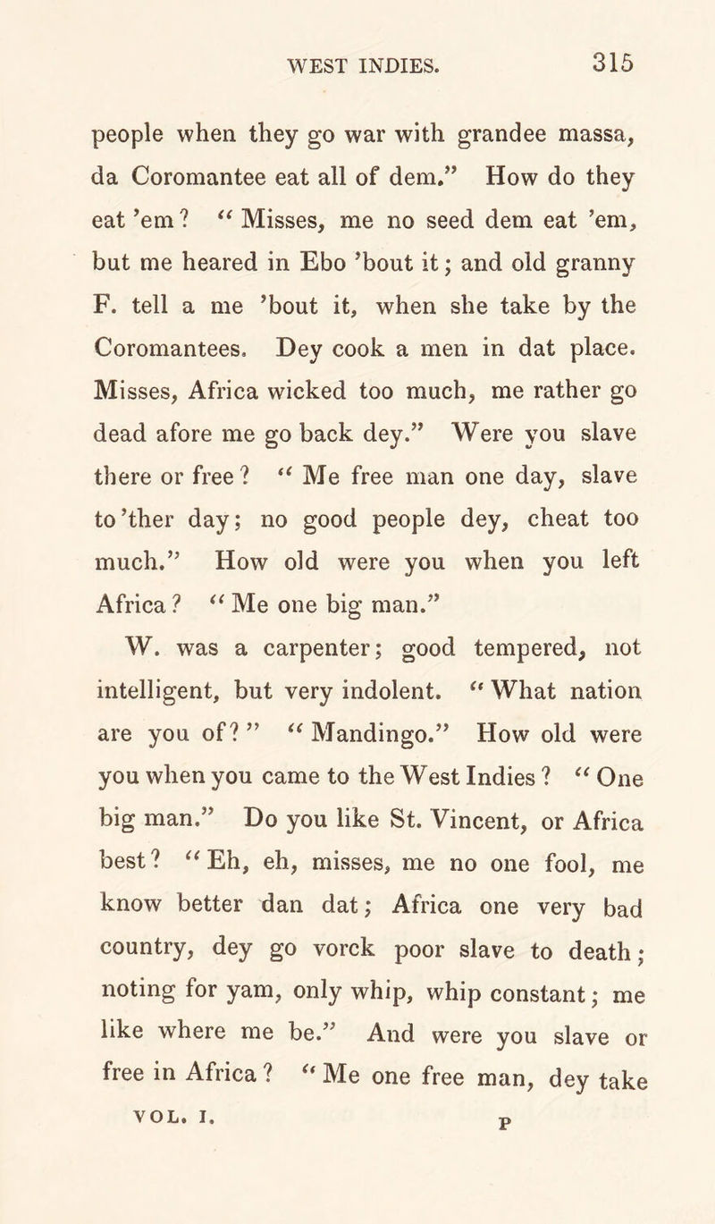 people when they go war with grandee massa, da Coromantee eat all of dem,” How do they eat ’em ? “ Misses, me no seed dem eat ’em, but me heared in Ebo ’bout it; and old granny F. tell a me ’bout it, when she take by the Coromantees. Dey cook a men in dat place. Misses, Africa wicked too much, me rather go dead afore me go back dey.” Were you slave there or free ? “ Me free man one day, slave to’ther day; no good people dey, cheat too much.” How old were you when you left Africa ? “ Me one big man.” W. was a carpenter; good tempered, not intelligent, but very indolent. {t What nation are you of? ” “ Mandingo.” How old were you when you came to the West Indies ? “ One big man.” Do you like St. Vincent, or Africa best? u Eh, eh, misses, me no one fool, me know better dan dat; Africa one very bad country, dey go vorck poor slave to death; noting for yam, only whip, whip constant; me like where me be.’ And were you slave or free in Africa ? u Me one free man, dey take yol. i. P