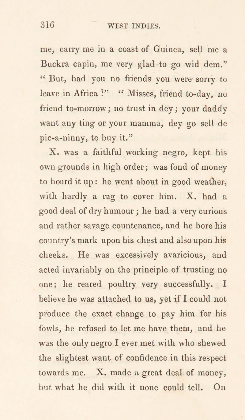 me, carry me in a coast of Guinea, sell me a Buckra capin, me very glad to go wid dem.” u But, had you no friends you were sorry to leave in Africa V' u Misses, friend to-day, no friend to-morrow; no trust in dey; your daddy want any ting or your mamma, dey go sell de pic-a-ninny, to buy it.” X. was a faithful working negro, kept his own grounds in high order; was fond of money to hoard it up: he went about in good weather, with hardlv a rag to cover him. X. had a good deal of dry humour ; he had a very curious and rather savage countenance, and he bore his country's mark upon his chest and also upon his cheeks. He was excessively avaricious, and acted invariably on the principle of trusting no one; he reared poultry very successfully. I believe he was attached to us, yet if I could not produce the exact change to pay him for his fowls, he refused to let me have them, and he was the only negro I ever met with who shewed the slightest want of confidence in this respect towards me. X. made a great deal of money, but what he did with it none could tell. On