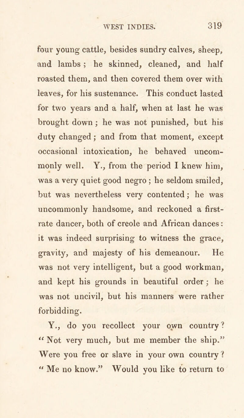 four young cattle, besides sundry calves, sheep, and lambs ; he skinned, cleaned, and half roasted them, and then covered them over with leaves, for his sustenance. This conduct lasted for two years and a half, when at last he was brought down ; he was not punished, but his duty changed; and from that moment, except occasional intoxication, he behaved uncom- monly well. Y., from the period I knew him, was a very quiet good negro ; he seldom smiled, but was nevertheless very contented; he was uncommonly handsome, and reckoned a first- rate dancer, both of creole and African dances: it was indeed surprising to witness the grace, gravity, and majesty of his demeanour. He was not very intelligent, but a good workman, and kept his grounds in beautiful order • he was not uncivil, but his manners were rather forbidding. Y., do you recollect your own country? “ Not very much, but me member the ship/ Were you free or slave in your own country ? “ Me no know.” Would you like to return to