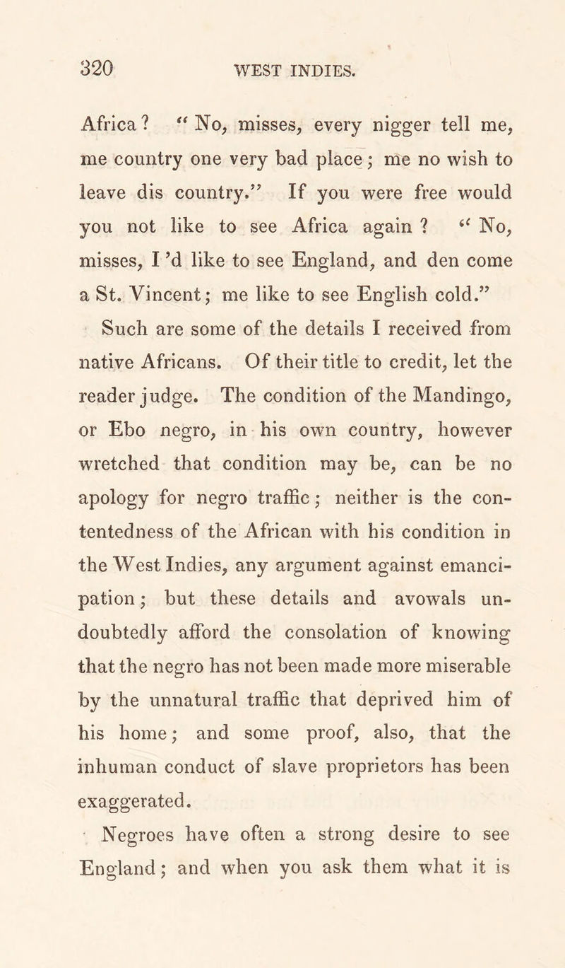 Africa? “ No, misses, every nigger tell me, me country one very bad place; me no wish to leave dis country/7 If you were free would you not like to see Africa again ? “ No, misses, 17d like to see England, and den come a St. Vincent; me like to see English cold.” Such are some of the details I received from native Africans. Of their title to credit, let the reader judge. The condition of the Mandingo, or Ebo negro, in his own country, however wretched that condition may be, can be no apology for negro traffic; neither is the con- tentedness of the African with his condition in the West Indies, any argument against emanci- pation ; but these details and avowals un- doubtedly afford the consolation of knowing that the negro has not been made more miserable by the unnatural traffic that deprived him of his home; and some proof, also, that the inhuman conduct of slave proprietors has been exaggerated. Negroes have often a strong desire to see England; and when you ask them what it is