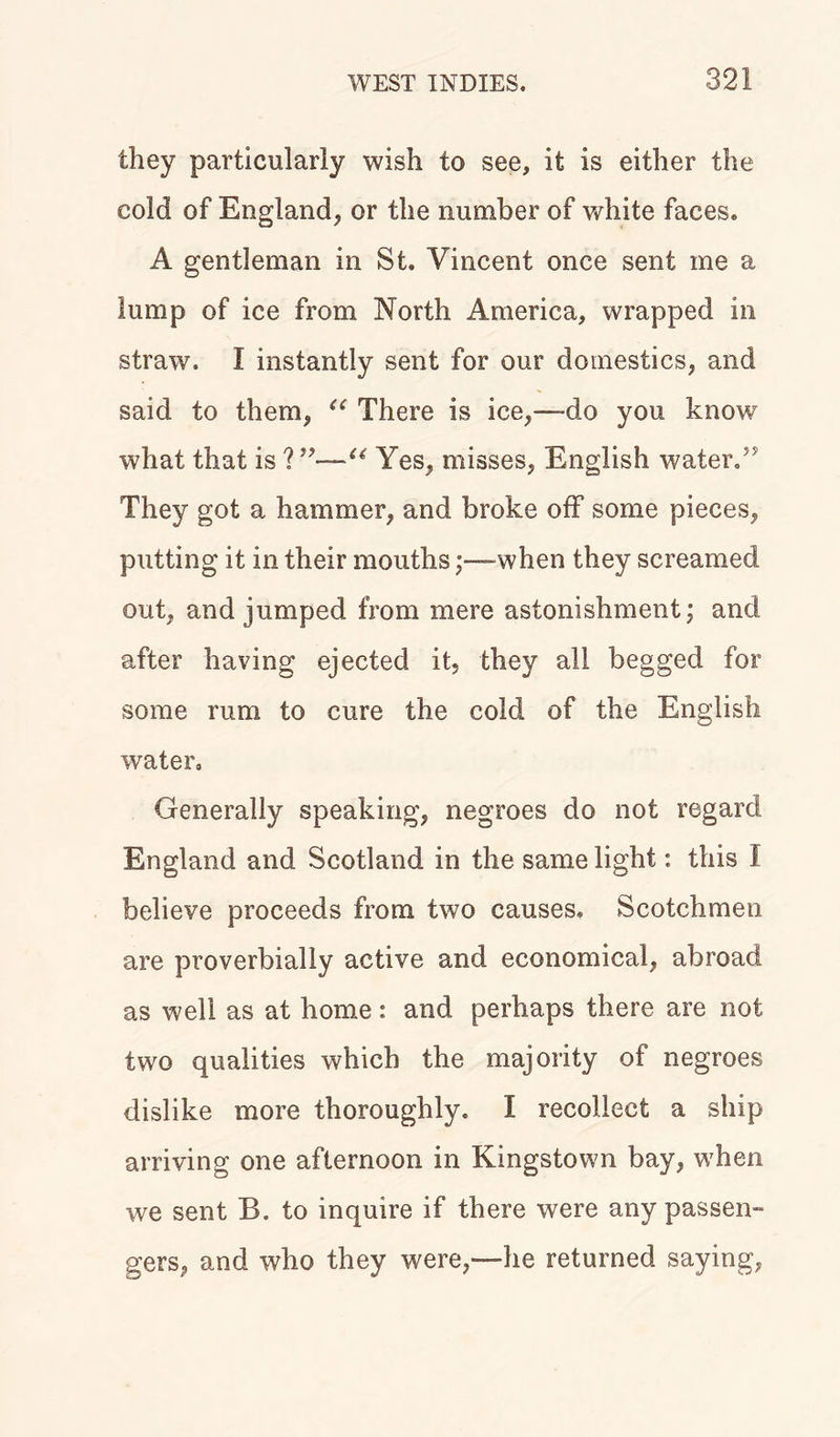 they particularly wish to see, it is either the cold of England, or the number of white faces. A gentleman in St. Vincent once sent me a lump of ice from North America, wrapped in straw. I instantly sent for our domestics, and said to them, “ There is ice,—do you know what that is ?u Yes, misses, English water.5' They got a hammer, and broke off some pieces, putting it in their mouths when they screamed out, and jumped from mere astonishment; and after having ejected it, they all begged for some rum to cure the cold of the English water. Generally speaking, negroes do not regard England and Scotland in the same light: this I believe proceeds from two causes. Scotchmen are proverbially active and economical, abroad as well as at home : and perhaps there are not two qualities which the majority of negroes dislike more thoroughly. I recollect a ship arriving one afternoon in Kingstown bay, when we sent B. to inquire if there were any passen- gers, and who they were,—he returned saying,