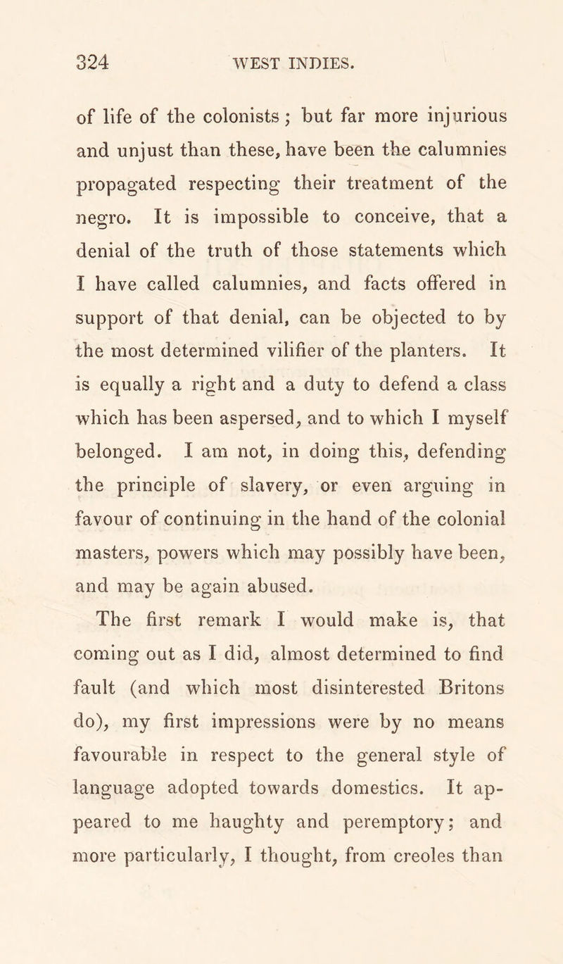 of life of the colonists; but far more injurious and unjust than these, have been the calumnies propagated respecting their treatment of the negro. It is impossible to conceive, that a denial of the truth of those statements which I have called calumnies, and facts offered in support of that denial, can be objected to by the most determined vilifier of the planters. It is equally a right and a duty to defend a class which has been aspersed, and to which I myself belonged. I am not, in doing this, defending the principle of slavery, or even arguing in favour of continuing in the hand of the colonial masters, powers which may possibly have been, and may be again abused. The first remark I would make is, that coming out as I did, almost determined to find fault (and which most disinterested Britons do), my first impressions were by no means favourable in respect to the general style of language adopted towards domestics. It ap- peared to me haughty and peremptory; and more particularly, I thought, from creoles than