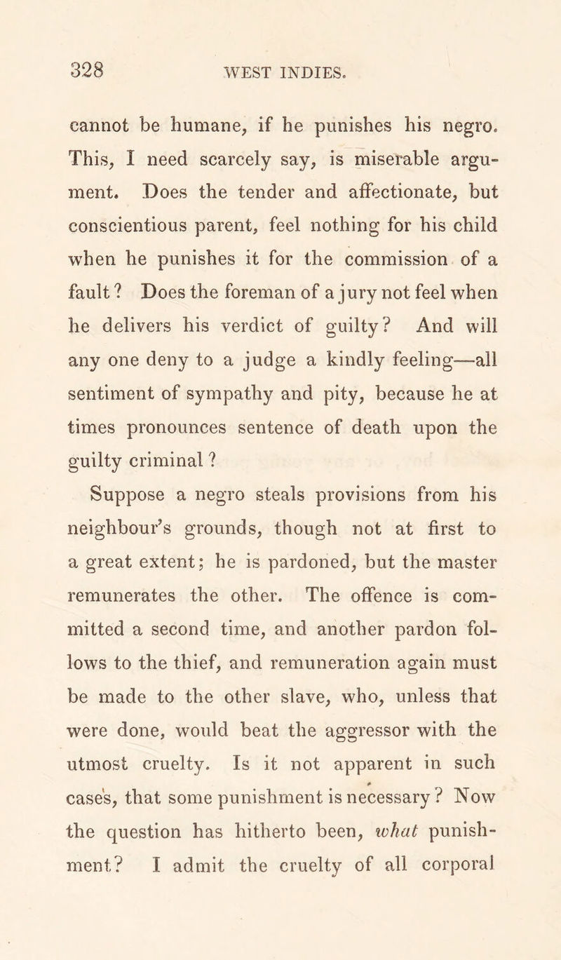 cannot be humane, if he punishes his negro. This, I need scarcely say, is miserable argu- ment. Does the tender and affectionate, but conscientious parent, feel nothing for his child when he punishes it for the commission of a fault? Does the foreman of a jury not feel when he delivers his verdict of guilty? And will any one deny to a judge a kindly feeling—all sentiment of sympathy and pity, because he at times pronounces sentence of death upon the guilty criminal ? Suppose a negro steals provisions from his neighbour’s grounds, though not at first to a great extent; he is pardoned, but the master remunerates the other. The offence is com- mitted a second time, and another pardon fol- lows to the thief, and remuneration again must be made to the other slave, who, unless that were done, would beat the aggressor with the utmost cruelty. Is it not apparent in such cases, that some punishment is necessary ? Now the question has hitherto been, what punish- ment? I admit the cruelty of all corporal