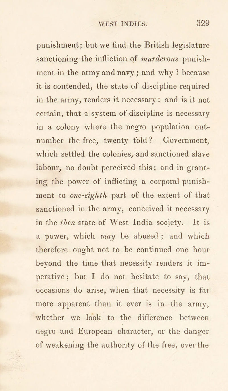 punishment; but we find the British legislature sanctioning the infliction of murderous punish- ment in the army and navy ; and why ? because it is contended, the state of discipline required in the army, renders it necessary: and is it not certain, that a system of discipline is necessary in a colony where the negro population out- number the free, twenty fold ? Government, which settled the colonies, and sanctioned slave labour, no doubt perceived this; and in grant- ing the power of inflicting a corporal punish- ment to one-eighth part of the extent of that sanctioned in the army, conceived it necessary in the then state of West India society. It is a power, which may be abused ; and which therefore ought not to be continued one hour beyond the time that necessity renders it im- perative ; but I do not hesitate to say, that occasions do arise, when that necessity is far more apparent than it ever is in the army, whether we look to the difference between negro and European character, or the danger of weakening the authority of the free, over the