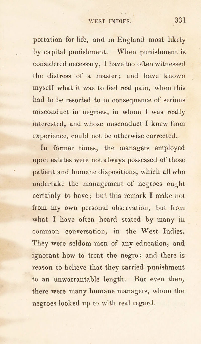 portation for life, and in England most likely by capital punishment. When punishment is considered necessary, I have too often witnessed the distress of a master; and have known myself what it was to feel real pain, when this had to be resorted to in consequence of serious misconduct in negroes, in whom I was really interested, and whose misconduct I knew from experience, could not be otherwise corrected. In former times, the managers employed upon estates were not always possessed of those patient and humane dispositions, which all who undertake the management of negroes ought certainly to have; but this remark I make not from my own personal observation, but from what I have often heard stated by many in common conversation, in the West Indies. They were seldom men of any education, and ignorant how to treat the negro; and there is reason to believe that they carried punishment to an unwarrantable length. But even then, there were many humane managers, whom the negroes looked up to with real regard.