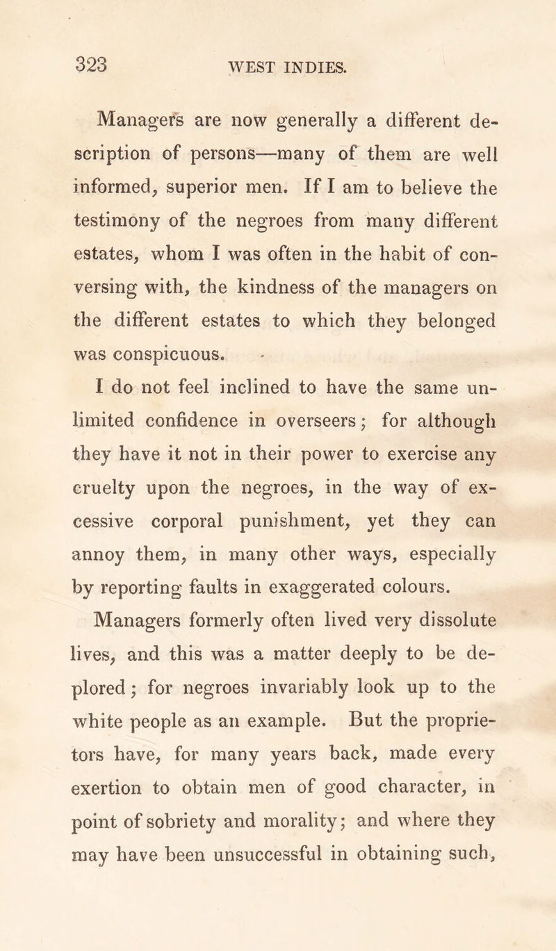 323 Managers are now generally a different de- scription of persons—many of them are well informed, superior men. If I am to believe the testimony of the negroes from many different estates, whom I was often in the habit of con- versing with, the kindness of the managers on the different estates to which they belonged was conspicuous. I do not feel inclined to have the same un- limited confidence in overseers; for although they have it not in their power to exercise any cruelty upon the negroes, in the way of ex- cessive corporal punishment, yet they can annoy them, in many other ways, especially by reporting faults in exaggerated colours. Managers formerly often lived very dissolute lives, and this was a matter deeply to be de- plored ; for negroes invariably look up to the white people as an example. But the proprie- tors have, for many years back, made every exertion to obtain men of good character, in point of sobriety and morality; and where they may have been unsuccessful in obtaining such.