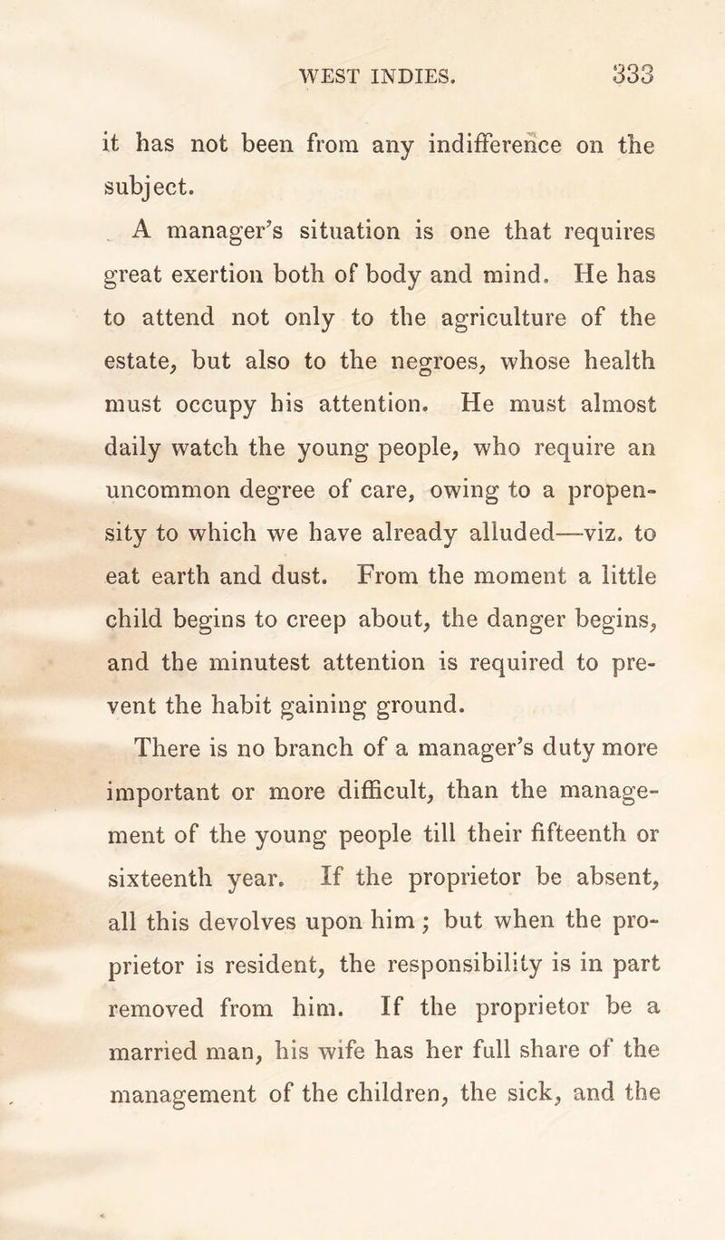 it has not been from any indifference on the subject. A manager's situation is one that requires great exertion both of body and mind. He has to attend not only to the agriculture of the estate, but also to the negroes, whose health must occupy his attention. He must almost daily watch the young people, who require an uncommon degree of care, owing to a propen- sity to which we have already alluded—-viz. to eat earth and dust. From the moment a little child begins to creep about, the danger begins, and the minutest attention is required to pre- vent the habit gaining ground. There is no branch of a manager’s duty more important or more difficult, than the manage- ment of the young people till their fifteenth or sixteenth year. If the proprietor be absent, all this devolves upon him ; but when the pro- prietor is resident, the responsibility is in part removed from him. If the proprietor be a married man, his wife has her full share of the management of the children, the sick, and the