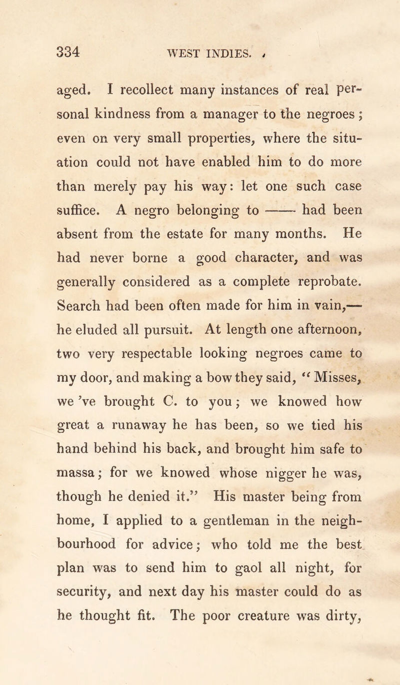 aged. I recollect many instances of real per- sonal kindness from a manager to the negroes; even on very small properties, where the situ- ation could not have enabled him to do more than merely pay his way: let one such case suffice. A negro belonging to —— had been absent from the estate for many months. He had never borne a good character, and was generally considered as a complete reprobate. Search had been often made for him in vain,—- he eluded all pursuit. At length one afternoon, two very respectable looking negroes came to my door, and making a bow they said, <( Misses, we ’ve brought C. to you; we knowed how great a runaway he has been, so we tied his hand behind his back, and brought him safe to massa; for we knowed whose nigger he was, though he denied it.” His master being from home, I applied to a gentleman in the neigh- bourhood for advice; who told me the best plan was to send him to gaol all night, for security, and next day his master could do as he thought fit. The poor creature was dirty,