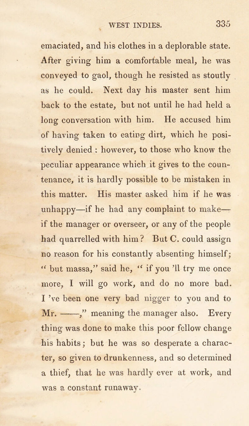 emaciated, and his clothes in a deplorable state. After giving him a comfortable meal, he was conveyed to gaol, though he resisted as stoutly as he could. Next day his master sent him back to the estate, but not until he had held a long conversation with him. He accused him of having taken to eating dirt, which he posi- tively denied : however, to those who know the peculiar appearance which it gives to the coun- tenance, it is hardly possible to be mistaken in this matter. His master asked him if he was unhappy-—if he had any complaint to make— if the manager or overseer, or any of the people had quarrelled with him? But C. could assign no reason for his constantly absenting himself; il but massa,” said he, tl if you 'll try me once more, I will go work, and do no more bad. I \e been one very bad nigger to you and to Mr. meaning the manager also. Every thing was done to make this poor fellow change his habits; but he was so desperate a charac- ter, so given to drunkenness, and so determined a thief, that he was hardly ever at work, and was a constant runaway.
