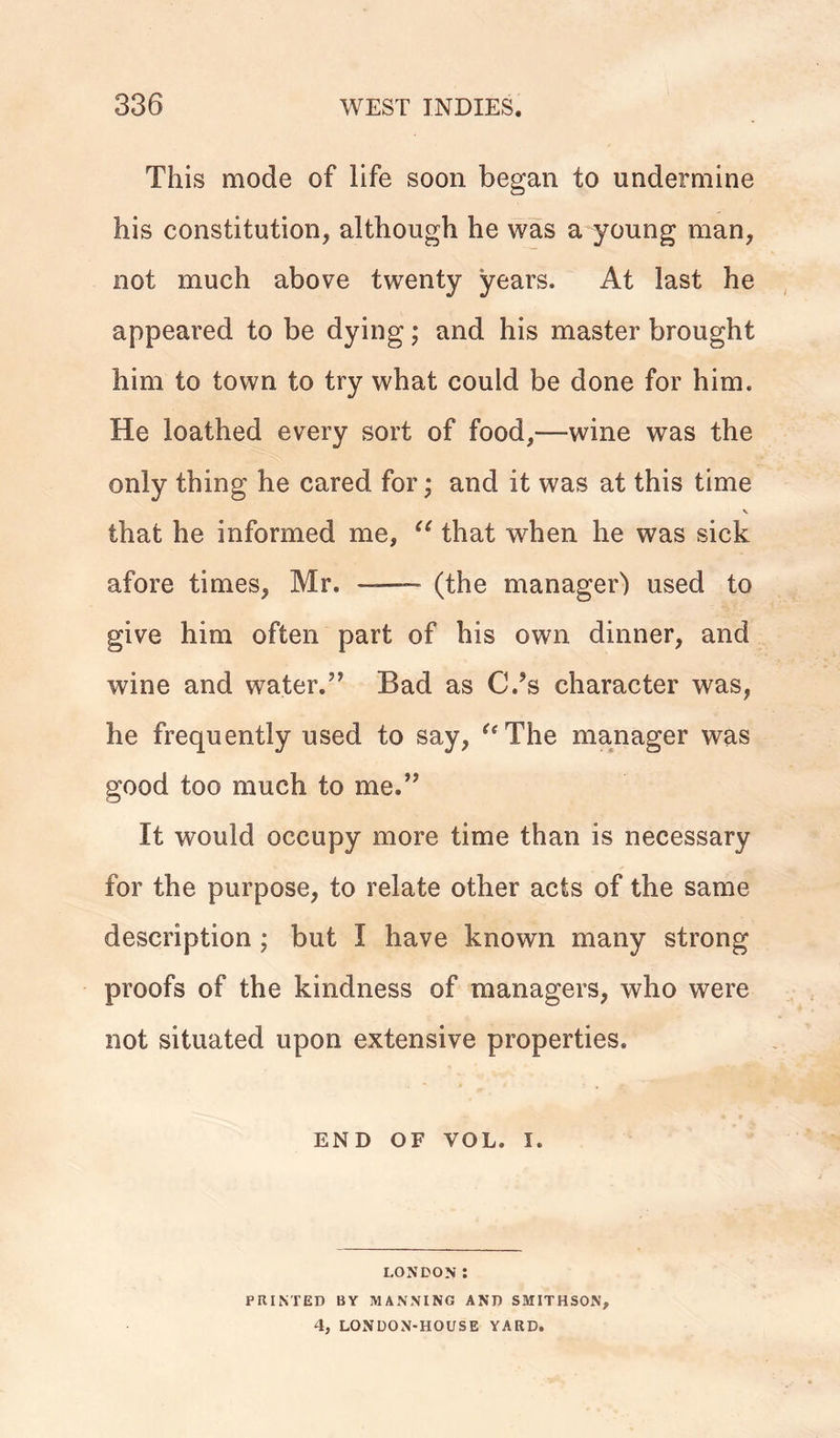 This mode of life soon began to undermine his constitution, although he was a young man, not much above twenty years. At last he appeared to be dying; and his master brought him to town to try what could be done for him. He loathed every sort of food,—wine was the only thing he cared for; and it was at this time V that he informed me, “ that when he was sick afore times, Mr. — (the manager') used to give him often part of his own dinner, and wine and water.” Bad as C.’s character was, he frequently used to say, “The manager was good too much to me.” It would occupy more time than is necessary for the purpose, to relate other acts of the same description ; but I have known many strong proofs of the kindness of managers, who were not situated upon extensive properties. END OF VOL. I. LONDON : PRINTED BY MANNING AND SMITHSON, 4, LONDON-HOUSE YARD.