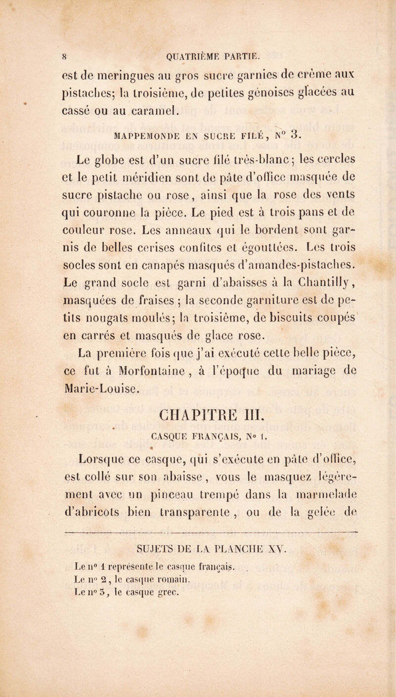 est de meringues au gros sucre garnies de crème aux pistaches; la troisième, de petites génoises glacées au cassé ou au caramel. MAPPEMONDE EN SUCRE FILÉ, N° 3. Le globe est d’un sucre filé très-blanc; les cercles et le petit méridien sont de pâte d’office masquée de sucre pistache ou rose, ainsi que la rose des vents qui couronne la pièce. Le pied est à trois pans et de couleur rose. Les anneaux qui le bordent sont gar- nis de belles cerises confites et égouttées. Les trois socles sont en canapés masqués d’amandes-pistaches. Le grand socle est garni d’abaisses à la Chantilly, masquées de fraises ; la seconde garniture est de pe- tits nougats moulés; la troisième, de biscuits coupés en carrés et masqués de glace rose. La première lois que j’ai exécuté cette belle pièce, ce fut à Morfontaine , à l’époque du mariage de Marie-Louise. CHAPITRE III. CASQUE FRANÇAIS, N° 1. « Lorsque ce casque, qui s’exécute en pâte d’office, est collé sur son abaisse , vous le masquez légère- ment avec un pinceau trempé dans la marmelade d’abricots bien transparente , ou de la gelée de SUJETS DE LA PLANCHE NV. Le n° 1 représente le casque français. Le n° 2, le casque romain. Le n° 5, le casque grec.