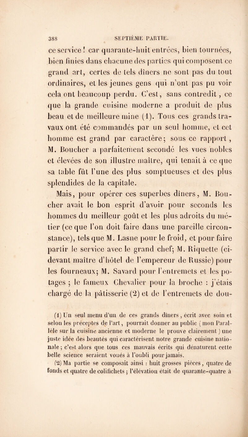 ce service! car quarante-huit entrées, bien tournées, bien finies dans chacune des parties qui composent ce grand art, certes de tels dîners ne sont pas du tout ordinaires, et les jeunes gens qui n’ont pas pu voir cela ont beaucoup perdu. C/est, sans contredit, ce que la grande cuisine moderne a produit de plus beau et de meilleure mine (1). Tous ces grands tra- vaux ont été commandés par un seul homme, et cet homme est grand par caractère; sous ce rapport , M. Boucher a parfaitement secondé les vues nobles et élevées de son illustre maître, qui tenait à ce que sa table fut l’une des plus somptueuses et des plus splendides de la capitale. Mais, pour opérer ces superbes dîners, M. Bou- cher avait le bon esprit d’avoir pour seconds les hommes du meilleur goût et les plus adroits du mé- tier (ce que l’on doit faire dans une pareille circon- stance), tels que M. Lasne pour le froid, et pour faire partir le service avec le grand chef; M. Biquette (ci- devant maître d’hôtel de l’empereur de Russie) pour les fourneaux; M. Savard pour l’entremets et les po- tages ; le fameux Chevalier pour la broche : j’étais chargé de la pâtisserie (2) et de l’entremets de dou- (1) Un seul menu d’un de ces grands dîners, écrit avec soin et selon les préceptes de l’art, pourrait donner au public ( mon Paral- lèle sur la cuisine ancienne et moderne le prouve clairement ) une juste idée des beautés qui caractérisent notre grande cuisine natio- nale ; c’est alors que tous ces mauvais écrits qui dénaturent cette belle science seraient voués à l’oubli pour jamais. (2) Ma partie se composait ainsi : huit grosses pièces, quatre de fonds et quatre de colifichets ; l’élévation était de quarante-quatre à