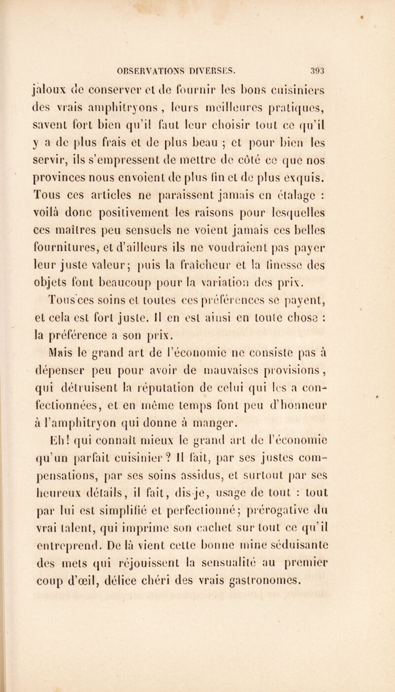 jaloux de conserver el de fournir les bons cuisiniers des vrais amphitryons , leurs meilleures pratiques, savent fort bien qu’il faut leur choisir tout ce qu’il y a de plus frais et de plus beau ; et pour bien les servir, ils s’empressent de mettre de côté ce que nos provinces nous envoient de plus lin et de plus exquis. Tous ces articles ne paraissent jamais en étalage : voilà donc positivement les raisons pour lesquelles ces maîtres peu sensuels ne voient jamais ces belles fournitures, et d’ailleurs ils ne voudraient pas payer leur juste valeur; puis la fraîcheur et la finesse des objets font beaucoup pour la variation des prix. Tous ces soins et toutes ces préférences se payent, et cela est fort juste. Il en est ainsi en toute chose : la préférence a son prix. Mais le grand art de F économie ne consiste pas à dépenser peu pour avoir de mauvaises provisions, qui détruisent la réputation de celui qui les a con- fectionnées, et en même temps font peu d’honneur à l’amphitryon qui donne à manger. Eh! qui connaît mieux le grand art de l’économie qu’un parfait cuisinier? Il (ait, par ses justes com- pensations, par ses soins assidus, et surtout par ses heureux détails, il fait, dis je, usage de tout : tout par lui est simplilié et perfectionné; prérogative du vrai talent, qui imprime son cachet sur tout ce qu’il entreprend. De là vient cette bonne mine séduisante des mets qui réjouissent la sensualité au premier coup d’œil, délice chéri des vrais gastronomes.