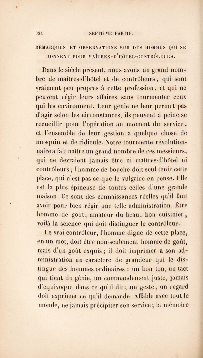 REMARQUES ET OBSERVATIONS SUR DES HOMMES QUI SE DONNENT POUR MAÎTRES-d’hÔTEL-CONTROLEURS. Dans le siècle présent, nous avons un grand nom- bre de maîtres d’hôtel et de contrôleurs, qui sont vraiment peu propres à cette profession, et qui ne peuvent régir leurs affaires sans tourmenter ceux qui les environnent. Leur génie ne leur permet pas d’agir selon les circonstances, ils peuvent à peine se recueillir pour l’opération au moment du service, et l’ensemble de leur gestion a quelque chose de mesquin et de ridicule. Notre tourmente révolution- naire a fait naître un grand nombre de ces messieurs, qui ne devraient jamais être ni maîtres-d’hôtel ni contrôleurs; l’homme de bouche doit seul tenir cette place, qui n’est pas ce que le vulgaire en pense. Elle est la plus épineuse de toutes celles d’une grande maison. Ce sont des connaissances réelles qu’il faut avoir pour bien régir une telle administration. Être homme de goût, amateur du beau, bon cuisinier, voilà la science qui doit distinguer Le contrôleur. I^e vrai contrôleur, l’homme digne de cette place, en un mot, doit être non-seulement homme de goût, mais d’un goût exquis ; il doit imprimer à son ad- ministration un caractère de grandeur qui le dis- tingue des hommes ordinaires : un bon ton, un tact qui tient du génie, un commandement juste, jamais d’équivoque dans ce qu’il dit; un geste, un regard doit exprimer ce qu’il demande. Affable avec tout le monde, ne jamais précipiter son service; la mémoire