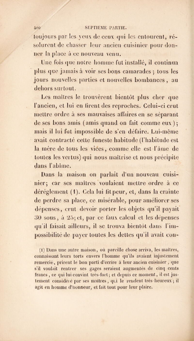 toujours par les veux de ceux qui les entourent, ré- solurent de chasser leur ancien cuisinier pour don- ner la place à ce nouveau venu. Une fois que notre homme fut installé, il continua plus que jamais à voir scs bons camarades ; tous les jours nouvelles parties et nouvelles bombances, au dehors surtout. Les maîtres le trouvèrent bientôt plus cher que l’ancien, et lui en tirent des reproches. Celui-ci crut mettre ordre à ses mauvaises affaires en se séparant de ses bons amis (amis quand on fait comme eux); mais il lui fut impossible de s’en défaire. Lui-même avait contracté cette funeste habitude (l’habitude est la mère de tous les vices, comme elle est l’âme de toutes les vertus) qui nous maîtrise et nous précipite dans l’abîme. Dans la maison on parlait d’un nouveau cuisi- nier; car ses maîtres voulaient mettre ordre à ce dérèglement (1). Cela lui fit peur, et, dans la crainte de perdre sa place, ce misérable, pour améliorer ses dépenses, crut devoir porter les objets qu’il payait 30 sous , à 25; et, par ce faux calcul et les dépenses qu’il faisait ailleurs, il se trouva bientôt dans U im- passibilité de payer toutes les dettes qu’il avait con- (1) Dans une autre maison, où pareille chose arriva, les maîtres, connaissant leurs torts envers l’homme qu’ils avaient injustement remercié, prirent le bon parti d’écrire à leur ancien cuisinier , que s’il voulait rentrer ses gages seraient augmentés de cinq cents francs , ce qui lui convint très-fort; et depuis ce moment, il est jus- tement. considéré par ses maîtres , qui le rendent très-heureux ; il agit en homme d’honneur, et fait tout pour leur plaire.