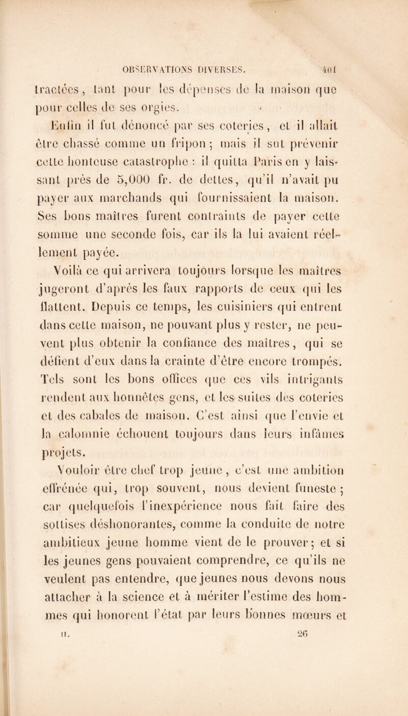 tractées, tant pour les dépenses de la maison que pour celles de ses orgies. Enli'n il fut dénoncé par ses coteries, cl il allait être chassé comme un fripon; mais il sut prévenir cette honteuse catastrophe: il quitta Paris en y lais- sant près de 5,000 fr. de dettes, qu’il n’avait pu payer aux marchands qui fournissaient la maison. Ses bons maîtres furent contraints de payer cette somme une seconde fois, car ils la lui avaient réel- lement payée. Voilà ce qui arrivera toujours lorsque les maîtres jugeront d’après les faux rapports de ceux qui les flattent. Depuis ce temps, les cuisiniers qui entrent dans cette maison, ne pouvant plus y rester, ne peu- vent plus obtenir la confiance des maîtres, qui se défient d’eux dans la crainte d’être encore trompés. Tels sont les bons offices que ces vils intrigants rendent aux honnêtes gens, et les suites des coteries et des cabales de maison. C’est ainsi que l’envie et la calomnie échouent toujours dans leurs infâmes projets. Vouloir être chef trop jeune, c’est une ambition effrénée qui, trop souvent, nous devient funeste ; car quelquefois l’inexpérience nous fait faire des sottises déshonorantes, comme la conduite de notre ambitieux jeune homme vient de le prouver; et si les jeunes gens pouvaient comprendre, ce qu’ils ne veulent pas entendre, que jeunes nous devons nous attacher à la science et à mériter l’estime des hom- mes qui honorent l’état par leurs lionnes moeurs et