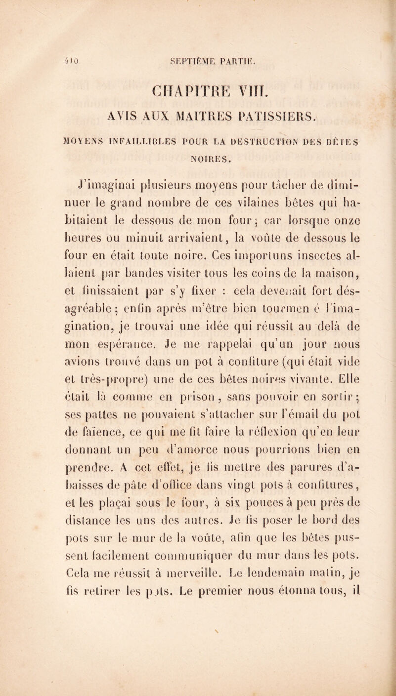 CHAPITRE VIII. AVIS AUX MAITRES PATISSIERS. MOYENS INFAILLIBLES POUR LA DESTRUCTION DES BÊTES NOIRES. J’imaginai plusieurs moyens pour tâcher de dimi- nuer le grand nombre de ces vilaines bêtes qui ha- bitaient le dessous de mon four; car lorsque onze heures ou minuit arrivaient, la voûte de dessous le four en était toute noire. Ges importuns insectes al- laient par bandes visiter tous les coins de la maison, et finissaient par s’y fixer : cela devenait fort dés- agréable ; enfin après m’être bien tourmen é l’ima- gination, je trouvai une idée qui réussit au delà de mon espérance. Je me rappelai qu’un jour nous avions trouvé dans un pot à confiture (qui était vide et très-propre) une de ces bêtes noires vivante. Elle était là comme en prison, sans pouvoir en sortir; ses pattes ne pouvaient s’attacher sur l’émail du pot de faïence, ce qui me lit faire la réflexion qu’en leur donnant un peu d’amorce nous pourrions bien en prendre. À cet effet, je lis mettre des parures d’a- baisses de pâte d’ofïice dans vingt pots à confitures, et les plaçai sous le four, à six pouces à peu près de distance les uns des autres. Je lis poser le bord des pots sur le mur de la voûte, afin que les bêtes pus- sent facilement communiquer du mur dans les pots. Cela me réussit à merveille. Le lendemain matin, je fis retirer les pats. Le premier nous étonna tous, il