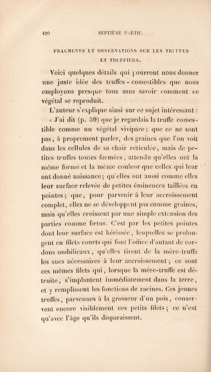 FRAGMENTS LT OBSERVATIONS SUR LES TREFLES ET TRUFFIERS. Voici quelques détails qui pourront nous donner une juste idée des truffes - comestibles que nous employons presque tous sans savoir comment ce végétal se reproduit. L’auteur s’explique ainsi sur ce sujet intéressant : « J’ai dit (p. 59) que je regardais la truffe comes- tible comme un végétal vivipare; que ce ne sont pas, à proprement parler, des graines que l’on voit dans les cellules de sa chair réticulée, mais de pe- tites truffes toutes formées, attendu qu’elles ont la meme forme et la même couleur que celles qui leur ont donné naissance; qu’elles ont aussi comme elles leur surface relevée de petites éminences taillées en pointes; que, pour parvenir à leur accroissement complet, elles ne se développent pas comme graines, mais qu’elles croissent par une simple extension des parties comme fœtus. C’est par les petites pointes dont leur surface est hérissée, lesquelles se prolon- gent en filets courts qui font roiïice d’autant de cor- dons ombilicaux , qu’elles tirent de la mère-truffe les sucs nécessaires à leur accroissement ; ce sont ces mêmes blets qui, lorsque la mère-truffe est dé- truite, s’implantent immédiatement dans la terre, et y remplissent les fonctions de racines. Ces jeunes truffes, parvenues à la grosseur d’un pois, conser- vent encore visiblement ces petits filets ; ce n’est qu’avec l’âge qu’ils disparaissent.