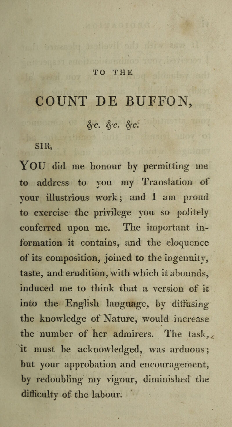 TO THE COUNT DE BUFFO N, fyc. 8fC. fyc; SIR, YOU did me honour by permitting me to address to you my Translation of your illustrious work; and I am proud to exercise the privilege you so politely conferred upon me. The important in- formation it contains, and the eloquence of its composition, joined to the ingenuity, taste, and erudition, with which it abounds, induced me to think that a version of it into the English language, by diffusing the knowledge of Nature, would increase the number of her admirers. The task,^ it must be acknowledged, was arduous; but your approbation and encouragement, by redoubling my vigour, diminished the difficulty of the labour.